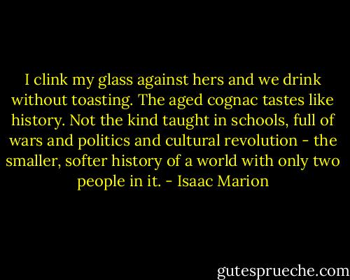 I clink my glass against hers and we drink without toasting. The aged cognac tastes like history. Not the kind taught in schools, full of wars and politics and cultural revolution - the smaller, softer history of a world with only two people in it. - Isaac Marion