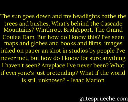 The sun goes down and my headlights bathe the trees and bushes. What's behind the Cascade Mountains? Winthrop. Bridgeport. The Grand Coulee Dam. But how do I know this? I've seen maps and globes and books and films, images inked on paper an shot in studios by people I've never met, but how do I know for sure anything I haven't seen? Anyplace I've never been?<br />What if everyone's just pretending? What if the world is still unknown? - Isaac Marion