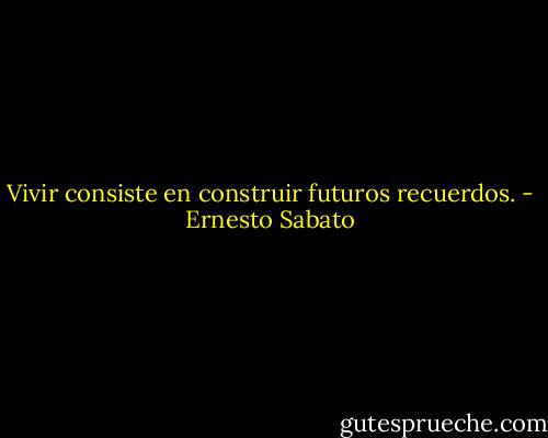 Vivir consiste en construir futuros recuerdos. - Ernesto Sabato
