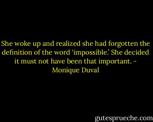 She woke up and realized she had forgotten the definition of the word ‘impossible.’ She decided it must not have been that important. - Monique Duval