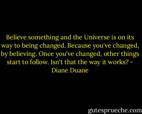 Believe something and the Universe is on its way to being changed. Because you've changed, by believing. Once you've changed, other things start to follow. Isn't that the way it works? - Diane Duane