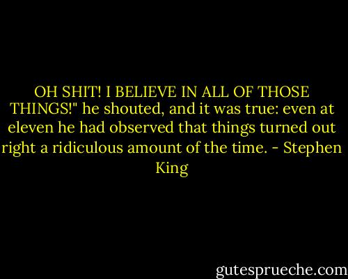 OH SHIT! I BELIEVE IN ALL OF THOSE THINGS!" he shouted, and it was true: even at eleven he had observed that things turned out right a ridiculous amount of the time. - Stephen King