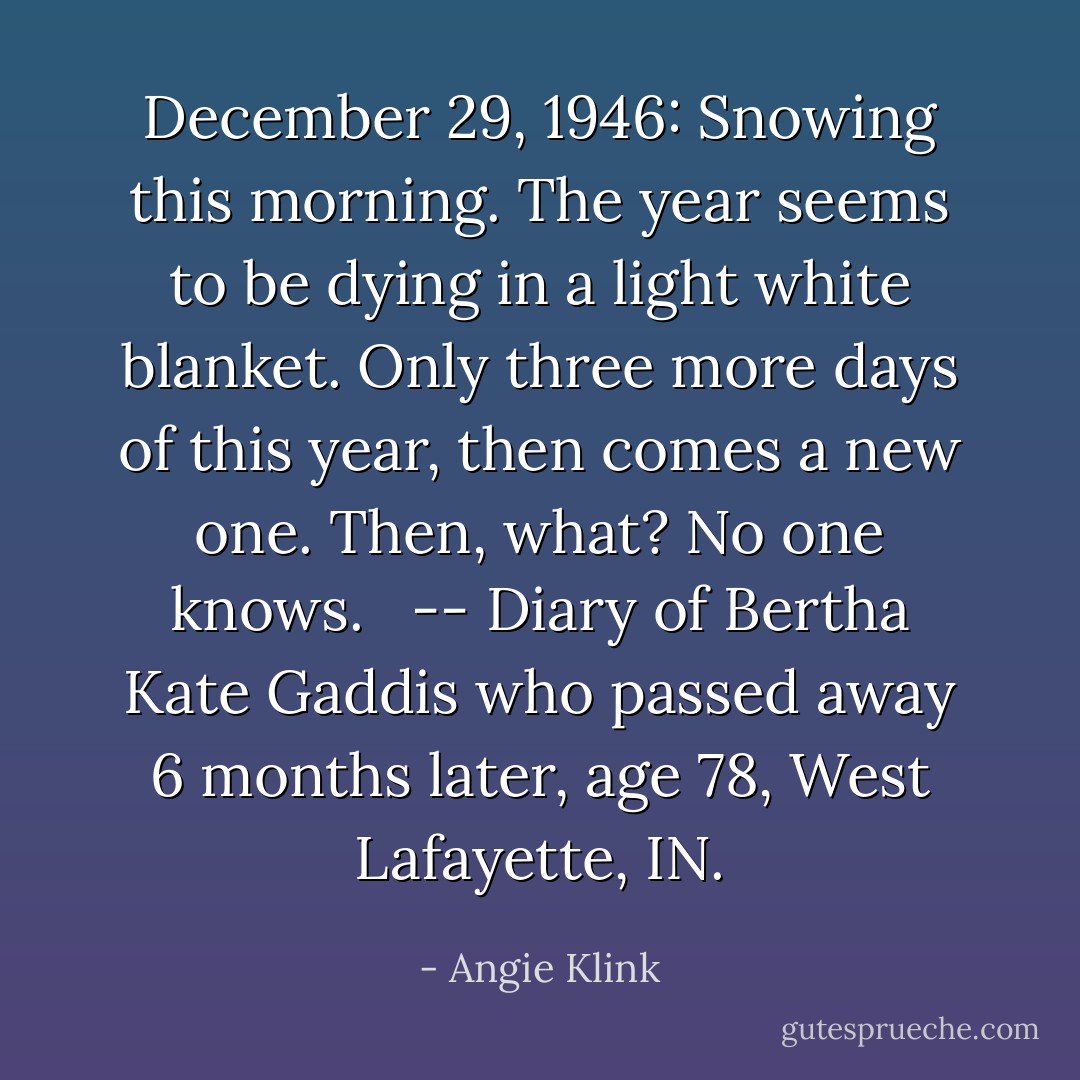 December 29, 1946: Snowing this morning. The year seems to be dying in a light white blanket. Only three more days of this year, then comes a new one. Then, what? No one knows. <br /> -- Diary of Bertha Kate Gaddis who passed away 6 months later, age 78, West Lafayette, IN. - Angie Klink