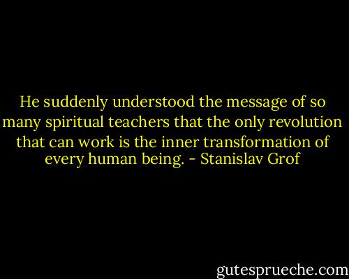 He suddenly understood the message of so many spiritual teachers that the only revolution that can work is the inner transformation of every human being. - Stanislav Grof