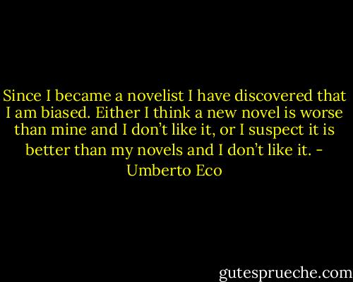 Since I became a novelist I have discovered that I am biased. Either I think a new novel is worse than mine and I don’t like it, or I suspect it is better than my novels and I don’t like it. - Umberto Eco