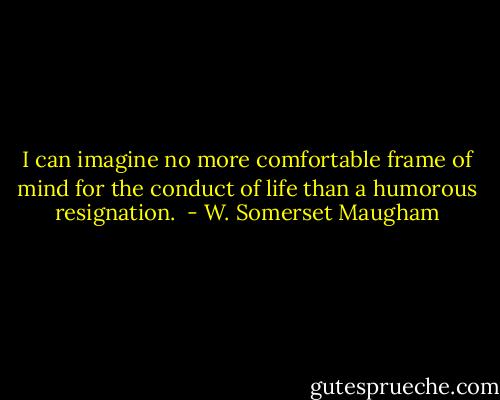 I can imagine no more comfortable frame of mind for the conduct of life than a humorous resignation.  - W. Somerset Maugham