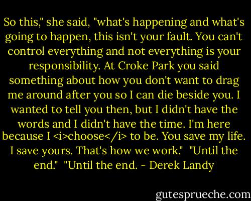 So this," she said, "what's happening and what's going to happen, this isn't your fault. You can't control everything and not everything is your responsibility. At Croke Park you said something about how you don't want to drag me around after you so I can die beside you. I wanted to tell you then, but I didn't have the words and I didn't have the time. I'm here because I <i>choose</i> to be. You save my life. I save yours. That's how we work."<br /><br />"Until the end."<br /><br />"Until the end. - Derek Landy