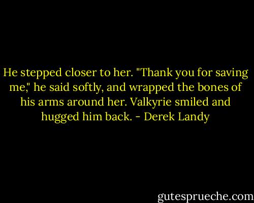 He stepped closer to her. "Thank you for saving me," he said softly, and wrapped the bones of his arms around her. Valkyrie smiled and hugged him back. - Derek Landy