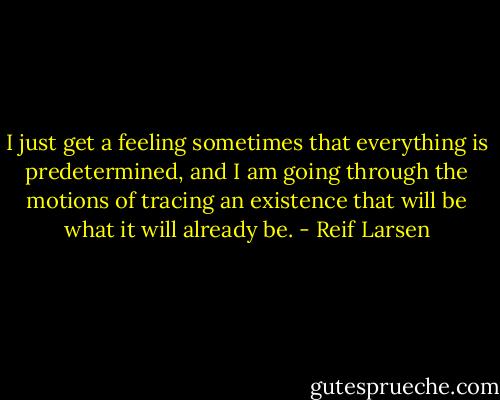 I just get a feeling sometimes that everything is predetermined, and I am going through the motions of tracing an existence that will be what it will already be. - Reif Larsen