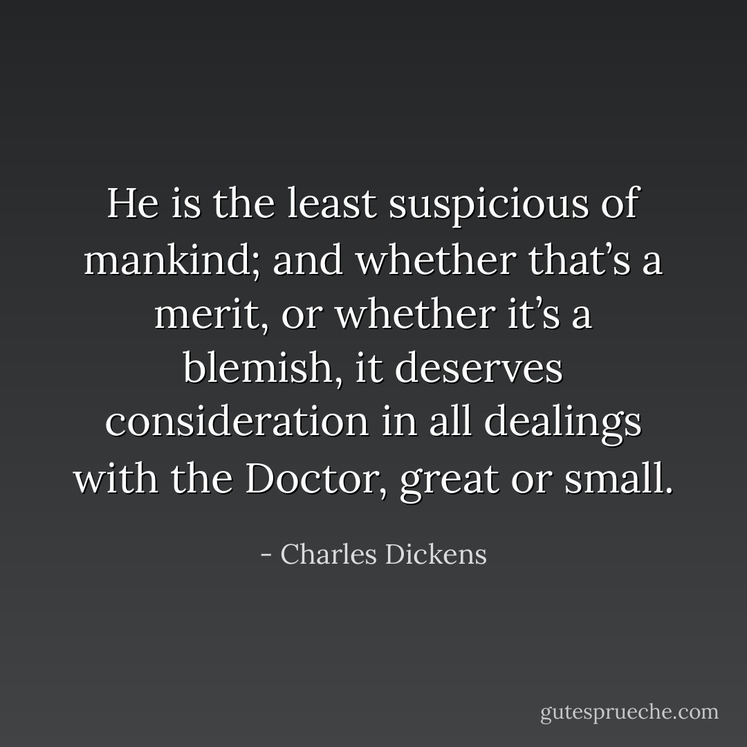 He is the least suspicious of mankind; and whether that’s a merit, or whether it’s a blemish, it deserves consideration in all dealings with the Doctor, great or small. - Charles Dickens