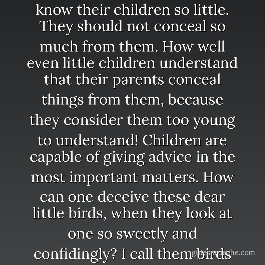 One can tell a child everything, anything. I have often been struck by the fact that parents know their children so little. They should not conceal so much from them. How well even little children understand that their parents conceal things from them, because they consider them too young to understand! Children are capable of giving advice in the most important matters. How can one deceive these dear little birds, when they look at one so sweetly and confidingly? I call them birds because there is nothing in the world better than birds! - Fyodor Dostoevsky