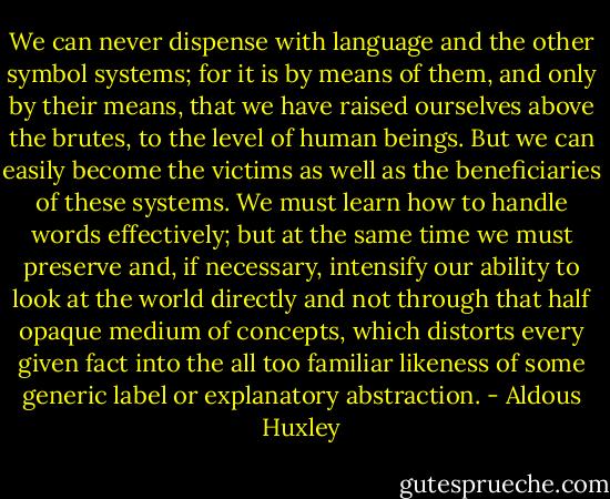 We can never dispense with language and the other symbol systems; for it is by means of them, and only by their means, that we have raised ourselves above the brutes, to the level of human beings. But we can easily become the victims as well as the beneficiaries of these systems. We must learn how to handle words effectively; but at the same time we must preserve and, if necessary, intensify our ability to look at the world directly and not through that half opaque medium of concepts, which distorts every given fact into the all too familiar likeness of some generic label or explanatory abstraction. - Aldous Huxley