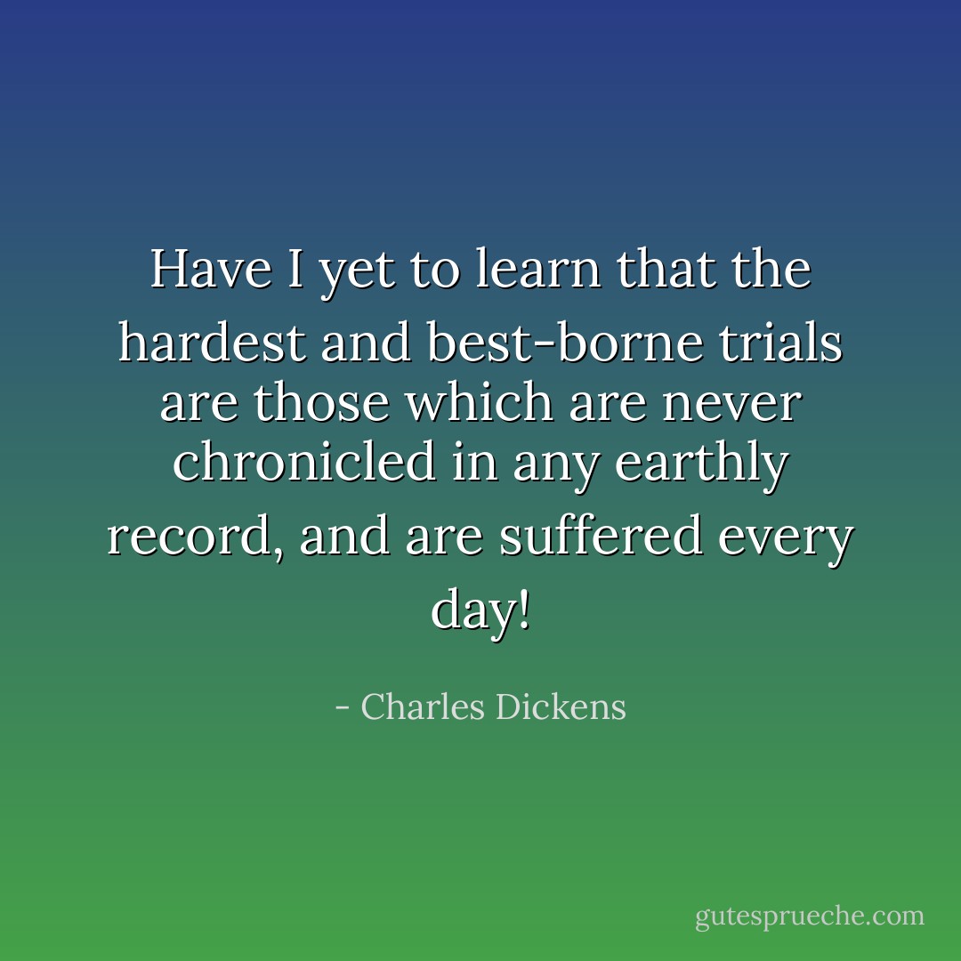 Have I yet to learn that the hardest and best-borne trials are those which are never chronicled in any earthly record, and are suffered every day! - Charles Dickens