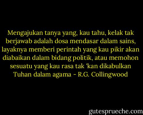 Mengajukan tanya yang, kau tahu, kelak tak berjawab adalah dosa mendasar dalam sains, layaknya memberi perintah yang kau pikir akan diabaikan dalam bidang politik, atau memohon sesuatu yang kau rasa tak 'kan dikabulkan Tuhan dalam agama - R.G. Collingwood