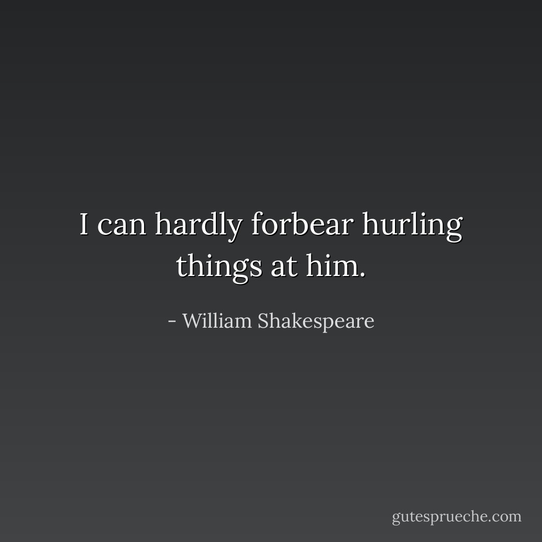 I can hardly forbear hurling things at him. - William Shakespeare