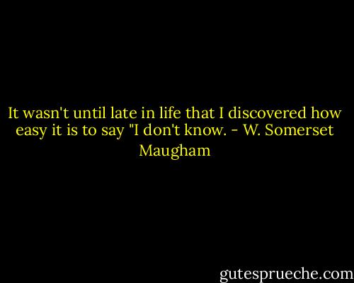 It wasn't until late in life that I discovered how easy it is to say "I don't know. - W. Somerset Maugham