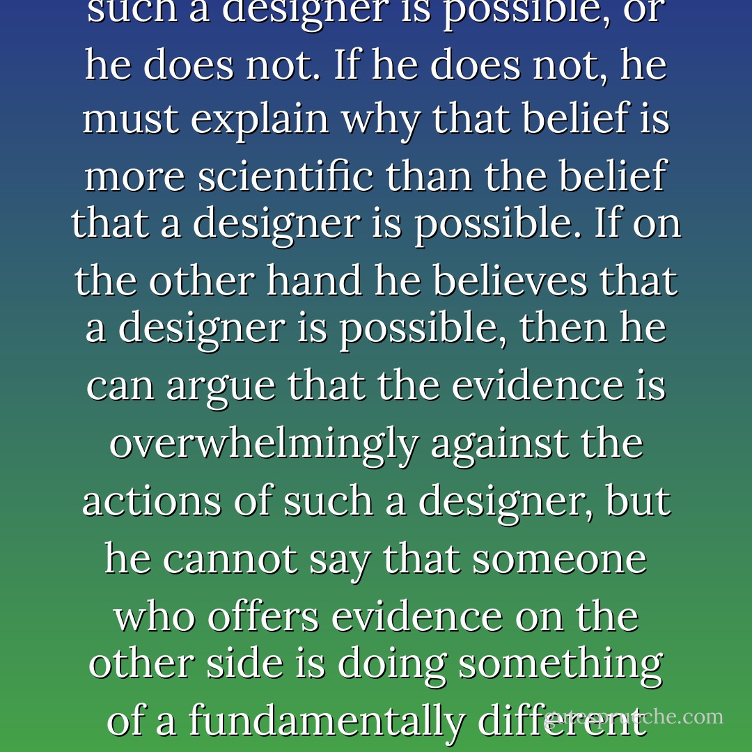 The denier that ID [intelligent design] is science faces the following dilemma. Either he admits that the intervention of such a designer is possible, or he does not. If he does not, he must explain why that belief is more scientific than the belief that a designer is possible. If on the other hand he believes that a designer is possible, then he can argue that the evidence is overwhelmingly against the actions of such a designer, but he cannot say that someone who offers evidence on the other side is doing something of a fundamentally different kind. All he can say about that person is that he is scientifically mistaken. - Thomas Nagel