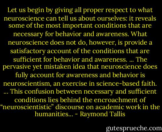 Let us begin by giving all proper respect to what neuroscience can tell us about ourselves: it reveals some of the most important conditions that are necessary for behavior and awareness. What neuroscience does not do, however, is provide a satisfactory account of the conditions that are sufficient for behavior and awareness. ... The pervasive yet mistaken idea that neuroscience does fully account for awareness and behavior is neuroscientism, an exercise in science-based faith. ... This confusion between necessary and sufficient conditions lies behind the encroachment of “neuroscientistic” discourse on academic work in the humanities... - Raymond Tallis