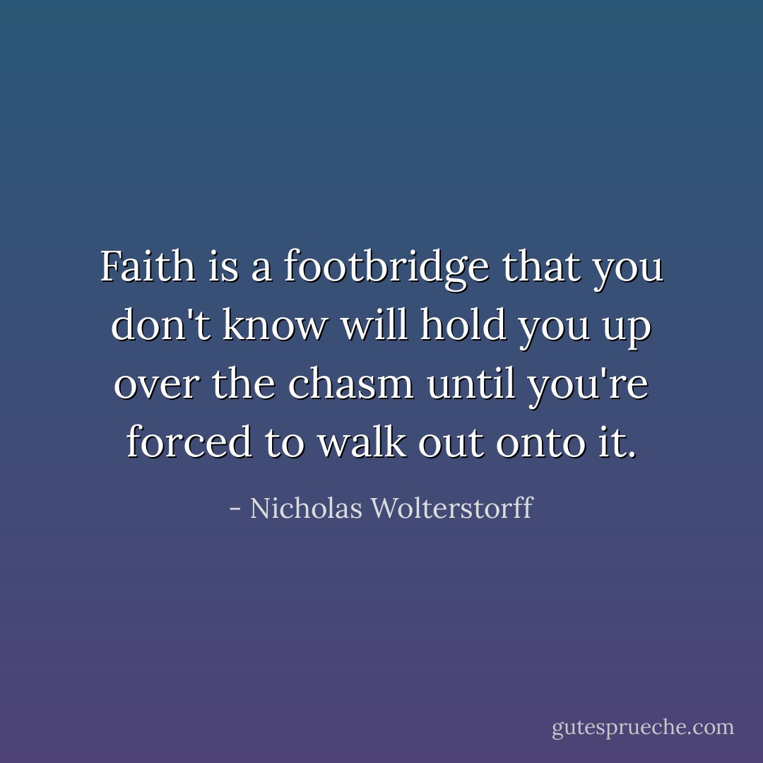 Faith is a footbridge that you don't know will hold you up over the chasm until you're forced to walk out onto it. - Nicholas Wolterstorff