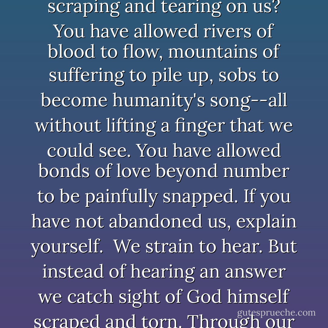 How is faith to endure, O God, when you allow all this scraping and tearing on us? You have allowed rivers of blood to flow, mountains of suffering to pile up, sobs to become humanity's song--all without lifting a finger that we could see. You have allowed bonds of love beyond number to be painfully snapped. If you have not abandoned us, explain yourself.<br /><br />We strain to hear. But instead of hearing an answer we catch sight of God himself scraped and torn. Through our tears we see the tears of God. - Nicholas Wolterstorff