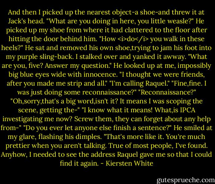 And then I picked up the nearest object-a shoe-and threw it at Jack's head.<br />"What are you doing in here, you little weasle?"<br />He picked up my shoe from where it had clattered to the floor after hitting the door behind him. "How <i>do</i> you walk in these heels?" He sat and removed his own shoe,trying to jam his foot into my purple sling-back.<br />I stalked over and yanked it awway. "What are you, five? Answer my question."<br />He looked up at me, impossibly big blue eyes wide with innocence. "I thought we were friends, after you made me strip and all."<br />"I'm calling Raquel."<br />"Fine,fine. I was just doing some reconnaissance?"<br />"Reconnaissance?"<br />"Oh,sorry,that's a big word,isn't it? It means I was scoping the scene, getting the-"<br />"I know what it means! What,is IPCA investigating me now? Screw them, they can forget about any help from-"<br />"Do you ever let anyone else finish a sentence?" He smiled at my glare, flashing his dimples. "That's more like it. You're much prettier when you aren't talking. True of most people, I've found. Anyhow, I needed to see the address Raquel gave me so that I could find it again. - Kiersten White