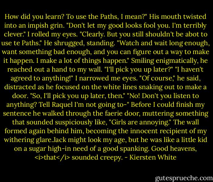 How did you learn? To use the Paths, I mean?"<br />His mouth twisted into an impish grin. "Don't let my good looks fool you. I'm terribly clever."<br />I rolled my eyes. "Clearly. But you still shouldn't be abot to use te Paths."<br />He shrugged, standing. "Watch and wait long enough, want something bad enough, and you can figure out a way to make it happen. I make a lot of things happen." Smiling enigmatically, he reached out a hand to my wall. "I'll pick you up later?"<br />"I haven't agreed to anything!" I narrowed me eyes.<br />"Of course," he said, distracted as he focused on the white lines snaking out to make a door. "So, I'll pick you up later, then."<br />"No! Don't you listen to anything? Tell Raquel I'm not going to-"<br />Before I could finish my sentence he walked through the faerie door, muttering something that sounded suspiciously like, "Girls are annoying."<br />The wall formed again behind him, becoming the innocent recipient of my withering glare.Jack might look my age, but he was like a little kid on a sugar high-in need of a good spanking.<br />Good heavens, <i>that</i> sounded creepy. - Kiersten White