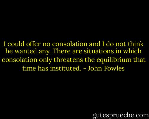 I could offer no consolation and I do not think he wanted any. There are situations in which consolation only threatens the equilibrium that time has instituted. - John Fowles