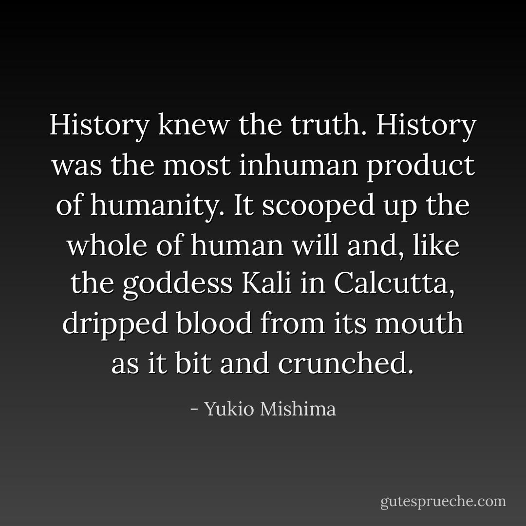 History knew the truth. History was the most inhuman product of humanity. It scooped up the whole of human will and, like the goddess Kali in Calcutta, dripped blood from its mouth as it bit and crunched. - Yukio Mishima