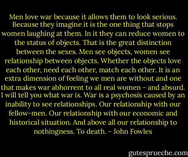 Men love war because it allows them to look serious. Because they imagine it is the one thing that stops women laughing at them. In it they can reduce women to the status of objects. That is the great distinction between the sexes. Men see objects, women see relationship between objects. Whether the objects love each other, need each other, match each other. It is an extra dimension of feeling we men are without and one that makes war abhorrent to all real women - and absurd. I will tell you what war is. War is a psychosis caused by an inability to see relationships. Our relationship with our fellow-men. Our relationship with our economic and historical situation. And above all our relationship to nothingness. To death. - John Fowles