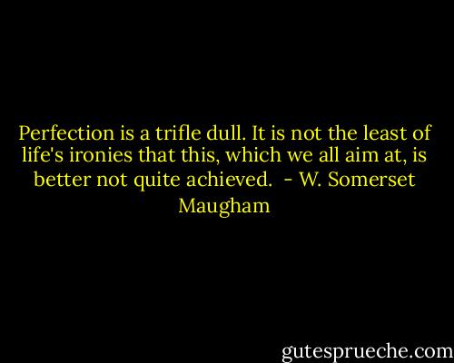 Perfection is a trifle dull. It is not the least of life's ironies that this, which we all aim at, is better not quite achieved.  - W. Somerset Maugham