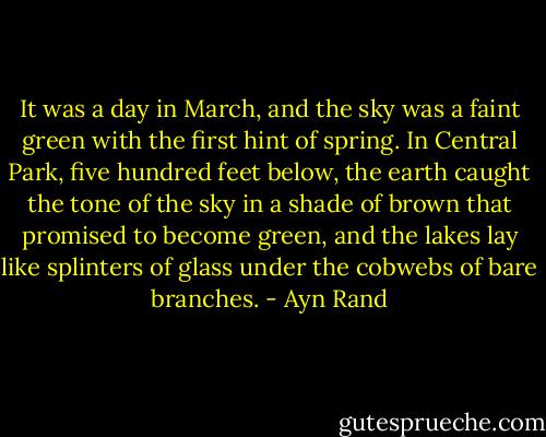 It was a day in March, and the sky was a faint green with the first hint of spring. In Central Park, five hundred feet below, the earth caught the tone of the sky in a shade of brown that promised to become green, and the lakes lay like splinters of glass under the cobwebs of bare branches. - Ayn Rand