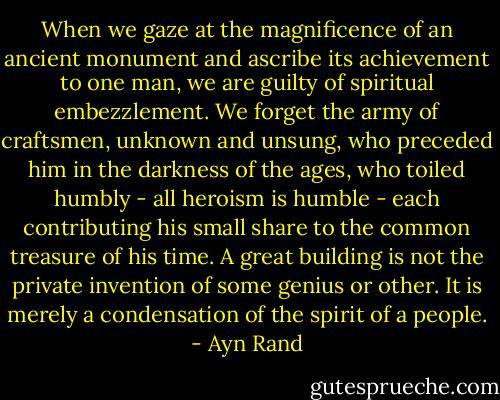 When we gaze at the magnificence of an ancient monument and ascribe its achievement to one man, we are guilty of spiritual embezzlement. We forget the army of craftsmen, unknown and unsung, who preceded him in the darkness of the ages, who toiled humbly - all heroism is humble - each contributing his small share to the common treasure of his time. A great building is not the private invention of some genius or other. It is merely a condensation of the spirit of a people. - Ayn Rand