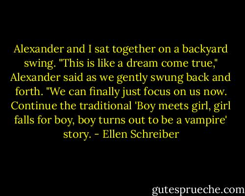 Alexander and I sat together on a backyard swing. "This is like a dream come true," Alexander said as we gently swung back and forth. "We can finally just focus on us now. Continue the traditional 'Boy meets girl, girl falls for boy, boy turns out to be a vampire' story. - Ellen Schreiber