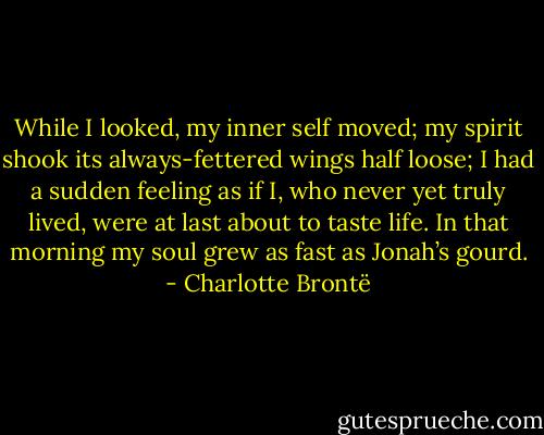 While I looked, my inner self moved; my spirit shook its always-fettered wings half loose; I had a sudden feeling as if I, who never yet truly lived, were at last about to taste life. In that morning my soul grew as fast as Jonah’s gourd. - Charlotte Brontë