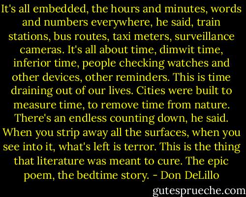 It's all embedded, the hours and minutes, words and numbers everywhere, he said, train stations, bus routes, taxi meters, surveillance cameras. It's all about time, dimwit time, inferior time, people checking watches and other devices, other reminders. This is time draining out of our lives. Cities were built to measure time, to remove time from nature. There's an endless counting down, he said. When you strip away all the surfaces, when you see into it, what's left is terror. This is the thing that literature was meant to cure. The epic poem, the bedtime story. - Don DeLillo