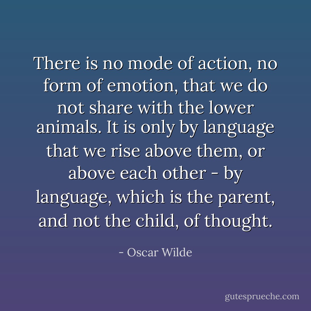 There is no mode of action, no form of emotion, that we do not share with the lower animals. It is only by language that we rise above them, or above each other - by language, which is the parent, and not the child, of thought. - Oscar Wilde