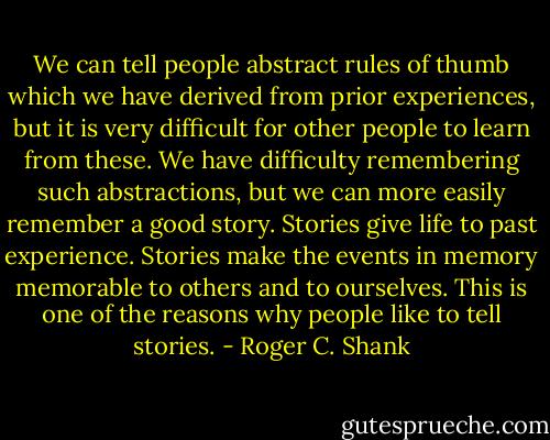 We can tell people abstract rules of thumb which we have derived from prior experiences, but it is very difficult for other people to learn from these. We have difficulty remembering such abstractions, but we can more easily remember a good story. Stories give life to past experience. Stories make the events in memory memorable to others and to ourselves. This is one of the reasons why people like to tell stories. - Roger C. Shank