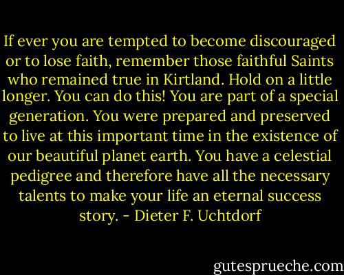 If ever you are tempted to become discouraged or to lose faith, remember those faithful Saints who remained true in Kirtland. Hold on a little longer. You can do this! You are part of a special generation. You were prepared and preserved to live at this important time in the existence of our beautiful planet earth. You have a celestial pedigree and therefore have all the necessary talents to make your life an eternal success story. - Dieter F. Uchtdorf