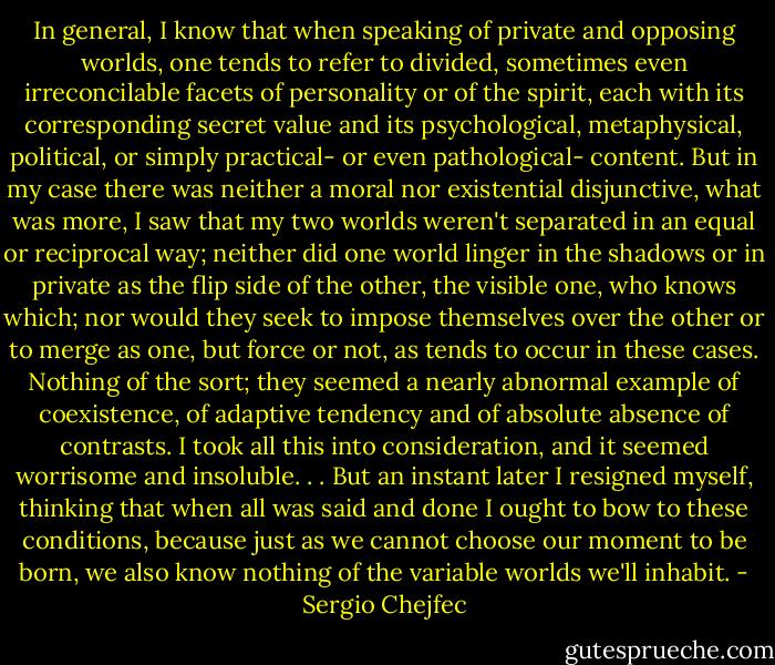 In general, I know that when speaking of private and opposing worlds, one tends to refer to divided, sometimes even irreconcilable facets of personality or of the spirit, each with its corresponding secret value and its psychological, metaphysical, political, or simply practical- or even pathological- content. But in my case there was neither a moral nor existential disjunctive, what was more, I saw that my two worlds weren't separated in an equal or reciprocal way; neither did one world linger in the shadows or in private as the flip side of the other, the visible one, who knows which; nor would they seek to impose themselves over the other or to merge as one, but force or not, as tends to occur in these cases. Nothing of the sort; they seemed a nearly abnormal example of coexistence, of adaptive tendency and of absolute absence of contrasts. I took all this into consideration, and it seemed worrisome and insoluble. . . But an instant later I resigned myself, thinking that when all was said and done I ought to bow to these conditions, because just as we cannot choose our moment to be born, we also know nothing of the variable worlds we'll inhabit. - Sergio Chejfec