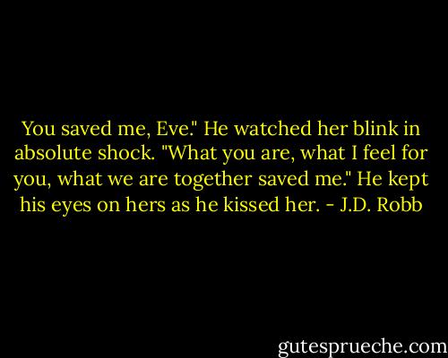You saved me, Eve." He watched her blink in absolute shock. "What you are, what I feel for you, what we are together saved me." He kept his eyes on hers as he kissed her. - J.D. Robb