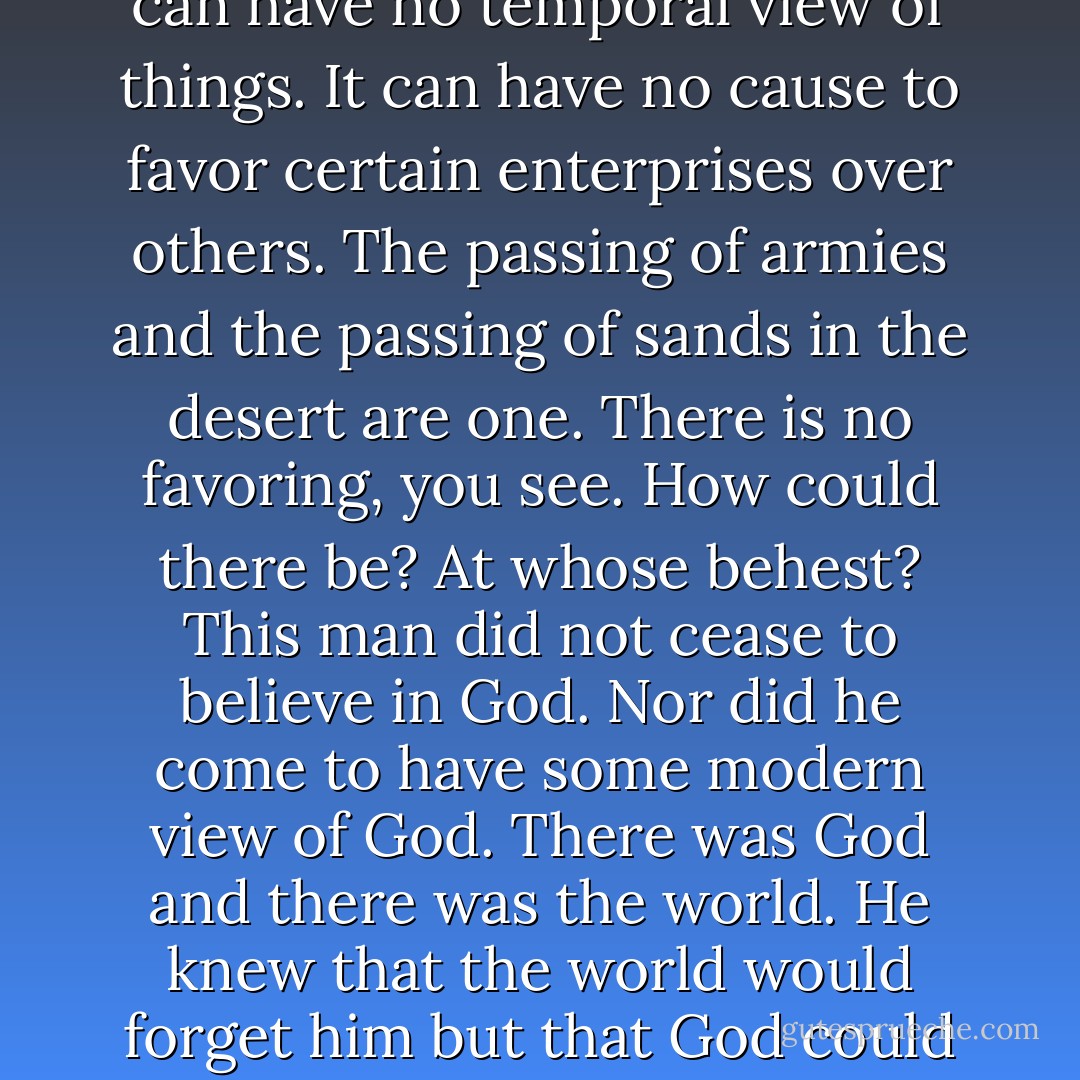 The events of the world can have no separate life from the world. And yet the world itself can have no temporal view of things. It can have no cause to favor certain enterprises over others. The passing of armies and the passing of sands in the desert are one. There is no favoring, you see. How could there be? At whose behest? This man did not cease to believe in God. Nor did he come to have some modern view of God. There was God and there was the world. He knew that the world would forget him but that God could not. And yet that was the very thing he wished for. - Cormac McCarthy