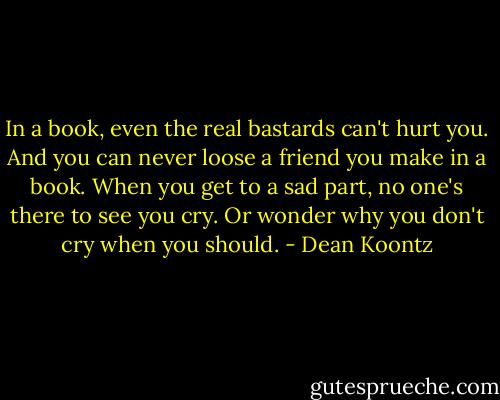 In a book, even the real bastards can't hurt you. And you can never loose a friend you make in a book. When you get to a sad part, no one's there to see you cry. Or wonder why you don't cry when you should. - Dean Koontz