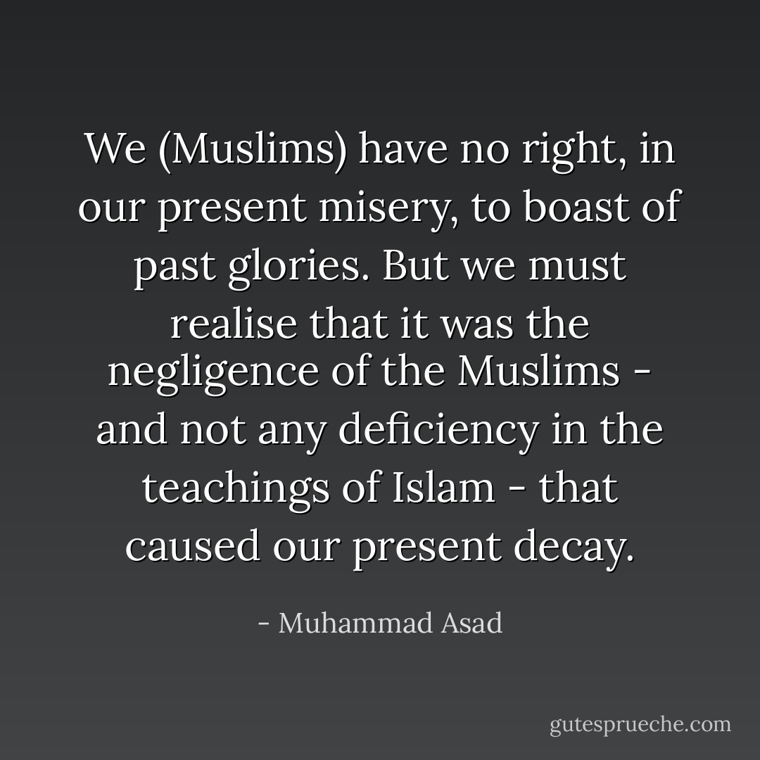 We (Muslims) have no right, in our present misery, to boast of past glories. But we must realise that it was the negligence of the Muslims - and not any deficiency in the teachings of Islam - that caused our present decay. - Muhammad Asad