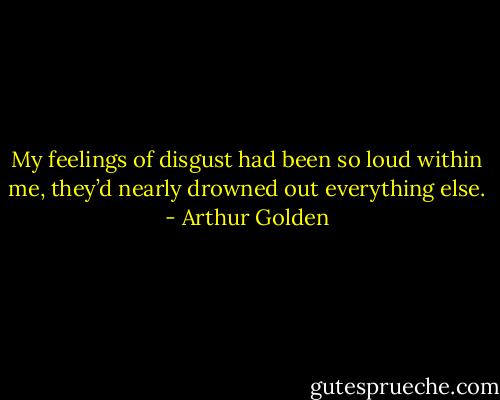 My feelings of disgust had been so loud within me, they’d nearly drowned out everything else. - Arthur Golden