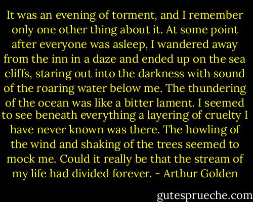 It was an evening of torment, and I remember only one other thing about it. At some point after everyone was asleep, I wandered away from the inn in a daze and ended up on the sea cliffs, staring out into the darkness with sound of the roaring water below me. The thundering of the ocean was like a bitter lament. I seemed to see beneath everything a layering of cruelty I have never known was there. The howling of the wind and shaking of the trees seemed to mock me. Could it really be that the stream of my life had divided forever. - Arthur Golden