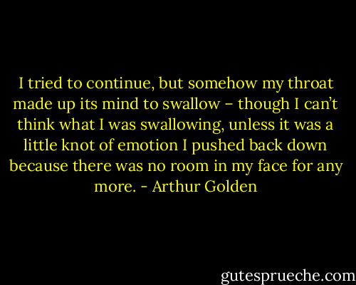 I tried to continue, but somehow my throat made up its mind to swallow – though I can’t think what I was swallowing, unless it was a little knot of emotion I pushed back down because there was no room in my face for any more. - Arthur Golden