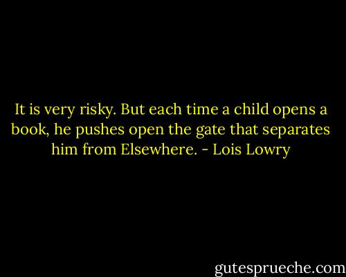 It is very risky. But each time a child opens a book, he pushes open the gate that separates him from Elsewhere. - Lois Lowry