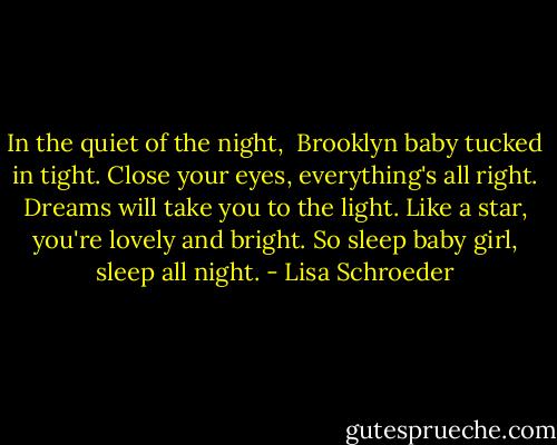 In the quiet of the night, <br />Brooklyn baby tucked in tight.<br />Close your eyes, everything's all right.<br />Dreams will take you to the light.<br />Like a star, you're lovely and bright.<br />So sleep baby girl, sleep all night. - Lisa Schroeder
