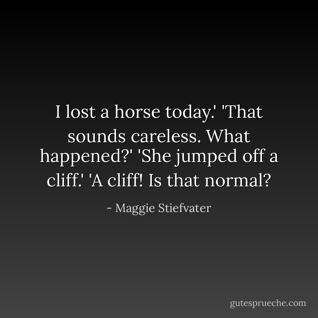 I lost a horse today.'<br />'That sounds careless. What happened?'<br />'She jumped off a cliff.'<br />'A cliff! Is that normal? - Maggie Stiefvater