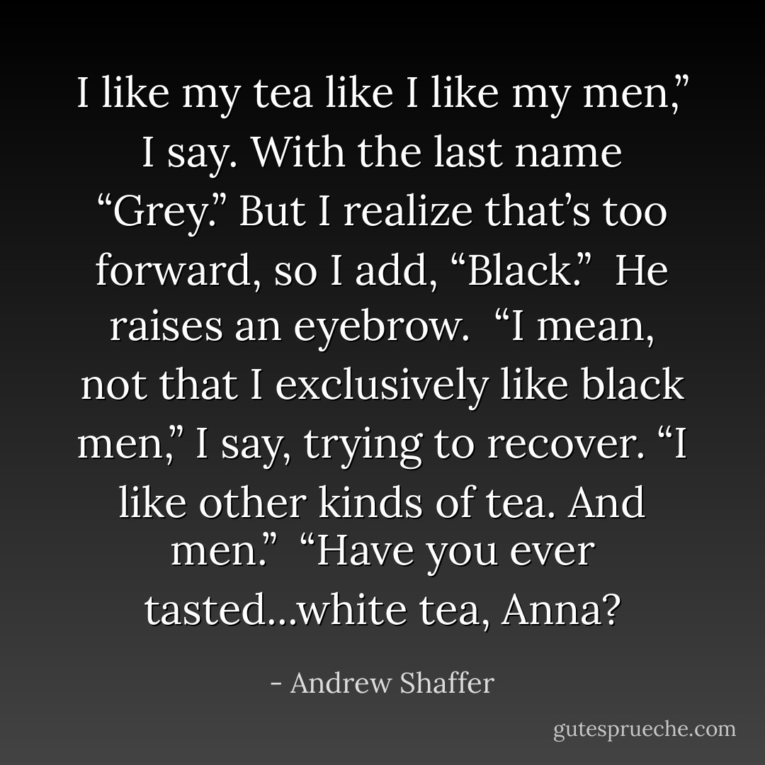 I like my tea like I like my men,” I say. With the last name “Grey.” But I realize that’s too forward, so I add, “Black.”<br /><br />He raises an eyebrow.<br /><br />“I mean, not that I exclusively like black men,” I say, trying to recover. “I like other kinds of tea. And men.”<br /><br />“Have you ever tasted...white tea, Anna? - Andrew Shaffer